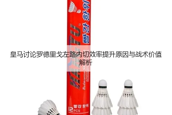 皇马讨论罗德里戈左路内切效率提升原因与战术价值解析