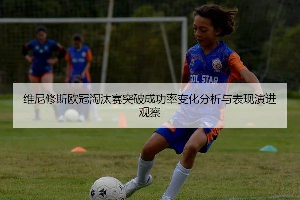 维尼修斯欧冠淘汰赛突破成功率变化分析与表现演进观察