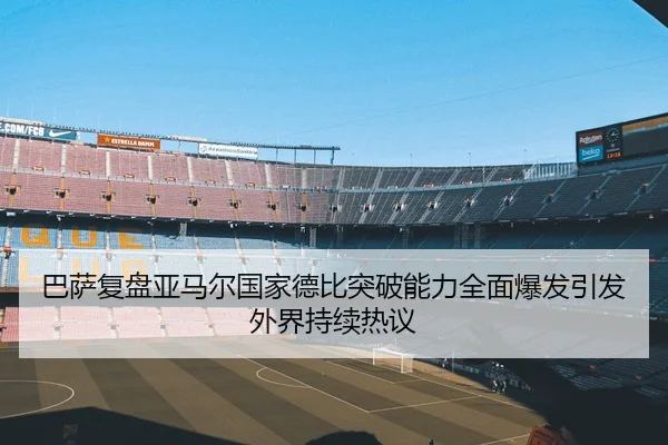 巴萨复盘亚马尔国家德比突破能力全面爆发引发外界持续热议