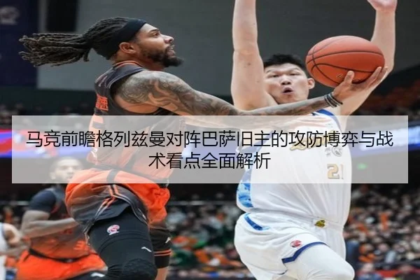 马竞前瞻格列兹曼对阵巴萨旧主的攻防博弈与战术看点全面解析