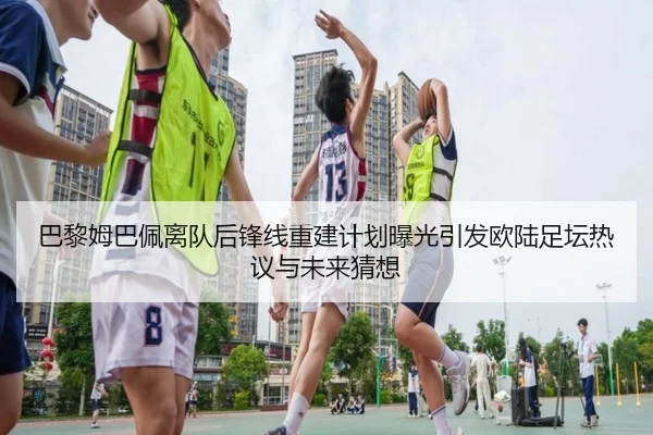 巴黎姆巴佩离队后锋线重建计划曝光引发欧陆足坛热议与未来猜想