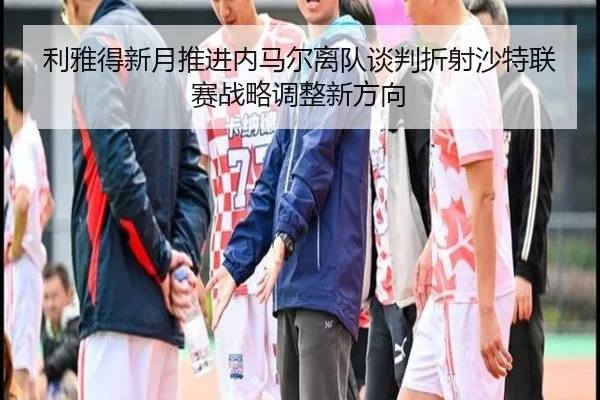 利雅得新月推进内马尔离队谈判折射沙特联赛战略调整新方向