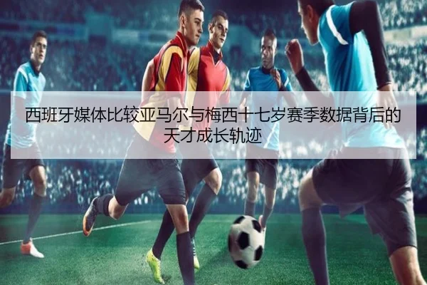 西班牙媒体比较亚马尔与梅西十七岁赛季数据背后的天才成长轨迹