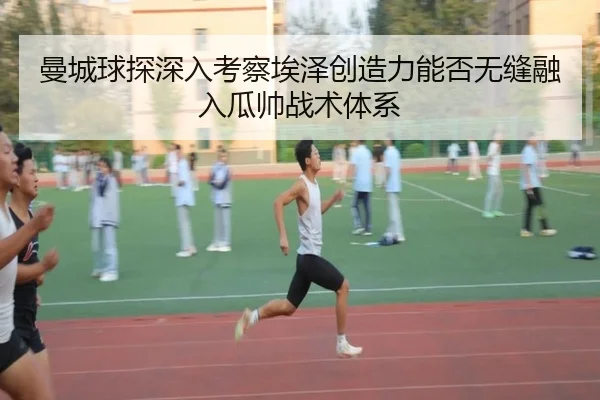 曼城球探深入考察埃泽创造力能否无缝融入瓜帅战术体系