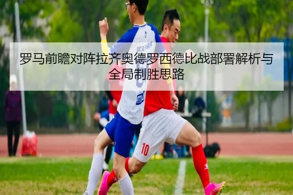 罗马前瞻对阵拉齐奥德罗西德比战部署解析与全局制胜思路