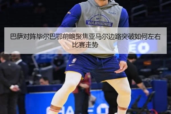 巴萨对阵毕尔巴鄂前瞻聚焦亚马尔边路突破如何左右比赛走势